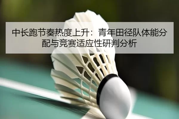 中长跑节奏热度上升：青年田径队体能分配与竞赛适应性研判分析